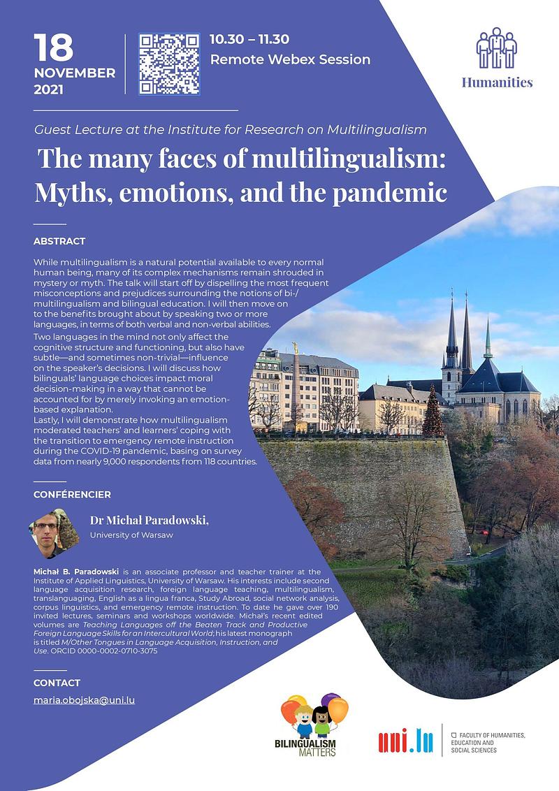 While multilingualism is a natural potential available to every normal human being, many of its complex mechanisms remain shrouded in mystery or myth. The talk will start off by dispelling the most frequent misconceptions and prejudices surrounding the notions of bi-/multilingualism and bilingual education. I will then move on to the benefits brought about by speaking two or more languages, in terms of both verbal and non-verbal abilities.  Two languages in the mind not only affect the cognitive structure and functioning, but also have subtle—and sometimes non-trivial—influence on the speaker’s decisions. I will discuss how bilinguals’ language choices impact moral decision-making in a way that cannot be accounted for by merely invoking an emotion-based explanation. Lastly, I will demonstrate how multilingualism moderated teachers’ and learners’ coping with the transition to emergency remote instruction during the COVID-19 pandemic, basing on survey data from nearly 9,000 respondents from 118 countries.